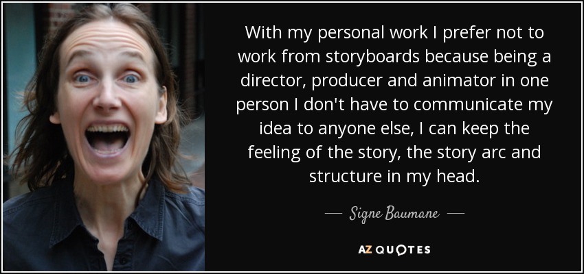 With my personal work I prefer not to work from storyboards because being a director, producer and animator in one person I don't have to communicate my idea to anyone else, I can keep the feeling of the story, the story arc and structure in my head. - Signe Baumane