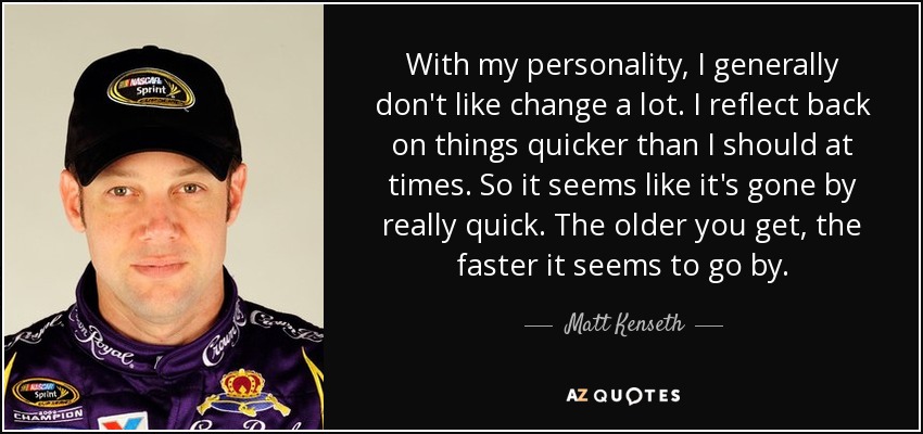 With my personality, I generally don't like change a lot. I reflect back on things quicker than I should at times. So it seems like it's gone by really quick. The older you get, the faster it seems to go by. - Matt Kenseth