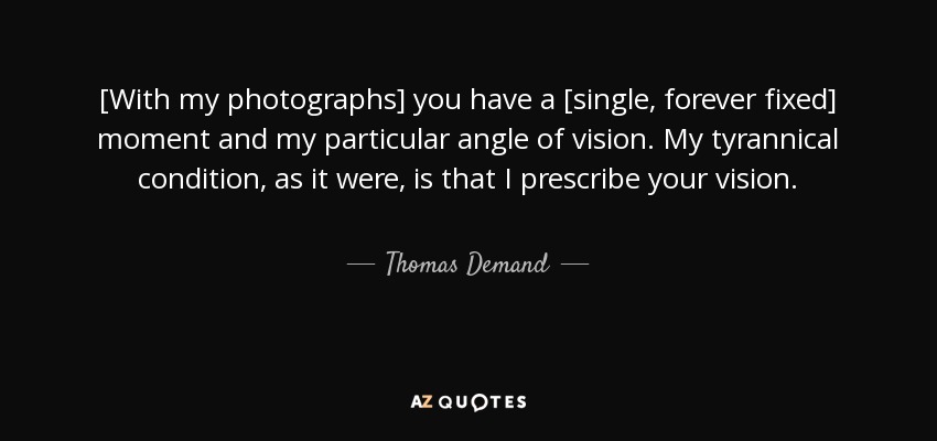 [With my photographs] you have a [single, forever fixed] moment and my particular angle of vision. My tyrannical condition, as it were, is that I prescribe your vision. - Thomas Demand