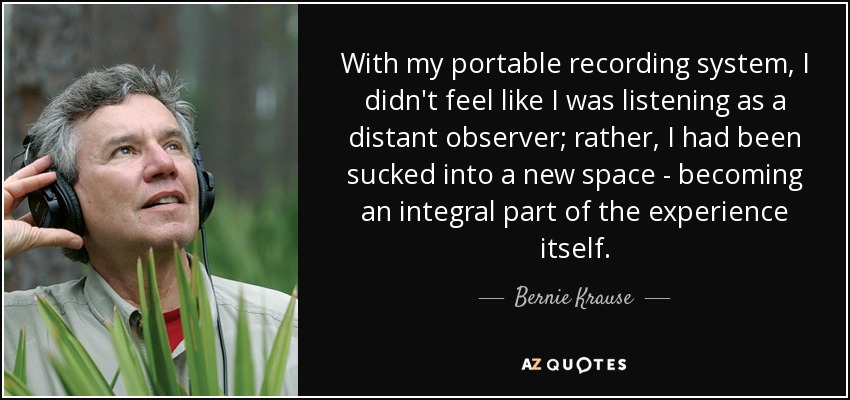 With my portable recording system, I didn't feel like I was listening as a distant observer; rather, I had been sucked into a new space - becoming an integral part of the experience itself. - Bernie Krause
