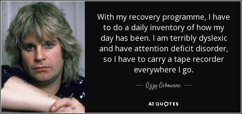 With my recovery programme, I have to do a daily inventory of how my day has been. I am terribly dyslexic and have attention deficit disorder, so I have to carry a tape recorder everywhere I go. - Ozzy Osbourne