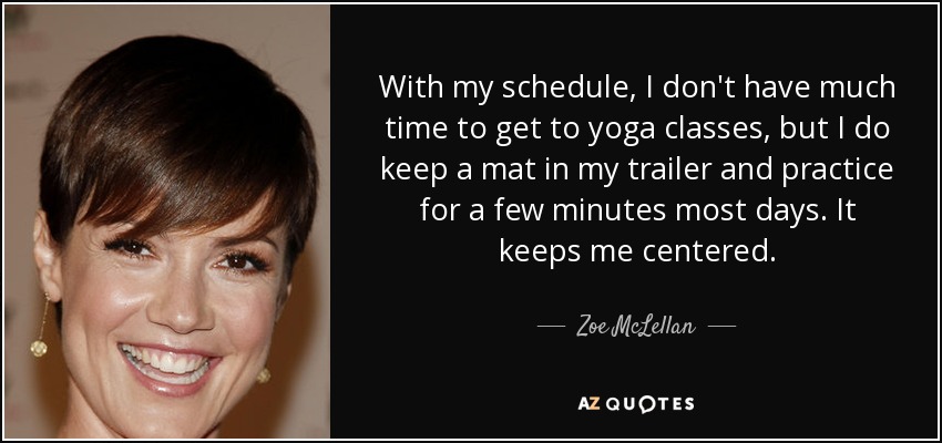 With my schedule, I don't have much time to get to yoga classes, but I do keep a mat in my trailer and practice for a few minutes most days. It keeps me centered. - Zoe McLellan
