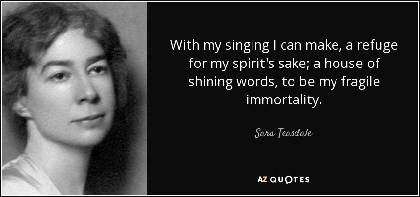 With my singing I can make, a refuge for my spirit's sake; a house of shining words, to be my fragile immortality. - Sara Teasdale