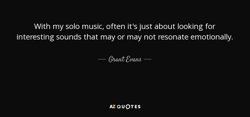 With my solo music, often it's just about looking for interesting sounds that may or may not resonate emotionally. - Grant Evans