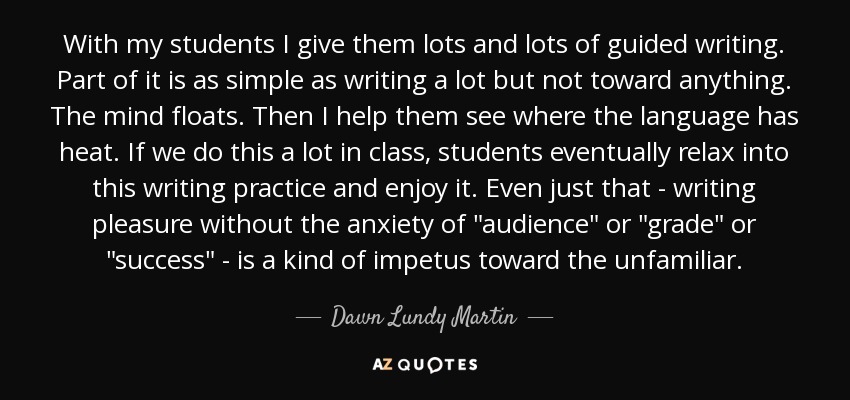 With my students I give them lots and lots of guided writing. Part of it is as simple as writing a lot but not toward anything. The mind floats. Then I help them see where the language has heat. If we do this a lot in class, students eventually relax into this writing practice and enjoy it. Even just that - writing pleasure without the anxiety of 