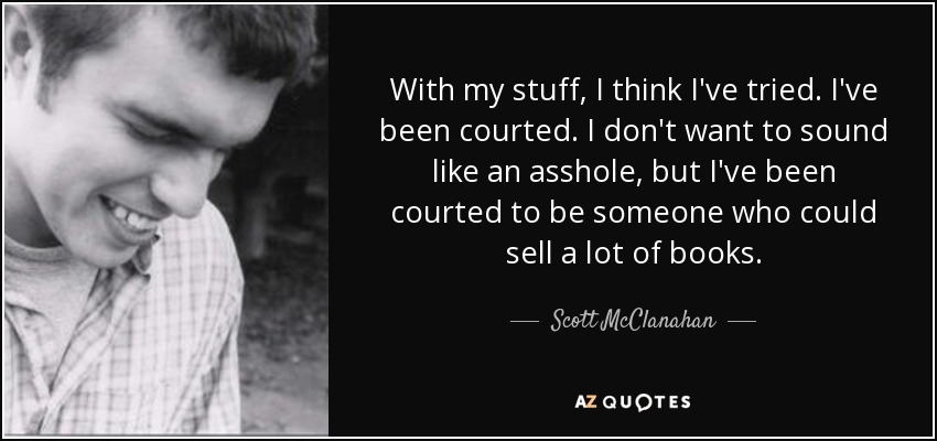 With my stuff, I think I've tried. I've been courted. I don't want to sound like an asshole, but I've been courted to be someone who could sell a lot of books. - Scott McClanahan
