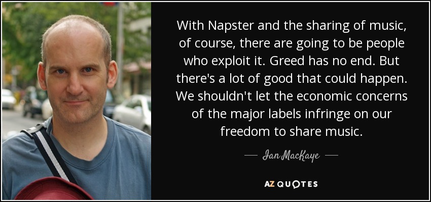 With Napster and the sharing of music, of course, there are going to be people who exploit it. Greed has no end. But there's a lot of good that could happen. We shouldn't let the economic concerns of the major labels infringe on our freedom to share music. - Ian MacKaye