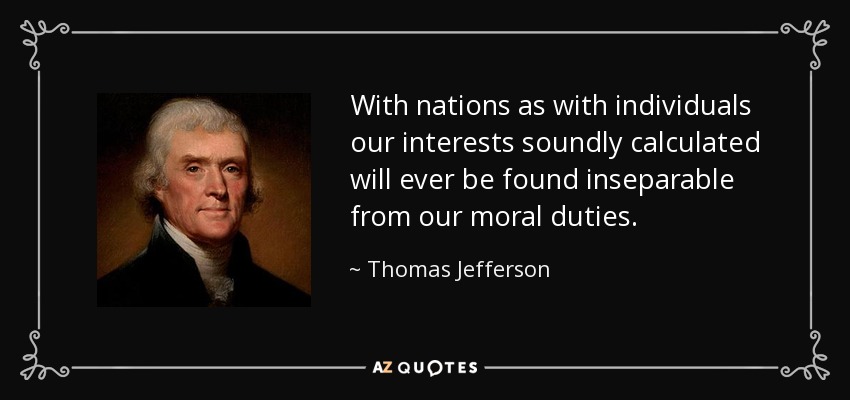 With nations as with individuals our interests soundly calculated will ever be found inseparable from our moral duties. - Thomas Jefferson