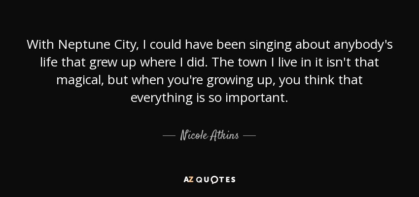 With Neptune City, I could have been singing about anybody's life that grew up where I did. The town I live in it isn't that magical, but when you're growing up, you think that everything is so important. - Nicole Atkins