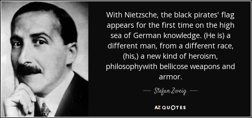 With Nietzsche, the black pirates' flag appears for the first time on the high sea of German knowledge. (He is) a different man, from a different race, (his,) a new kind of heroism, philosophywith bellicose weapons and armor. - Stefan Zweig
