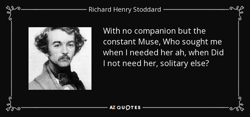 With no companion but the constant Muse, Who sought me when I needed her ah, when Did I not need her, solitary else? - Richard Henry Stoddard