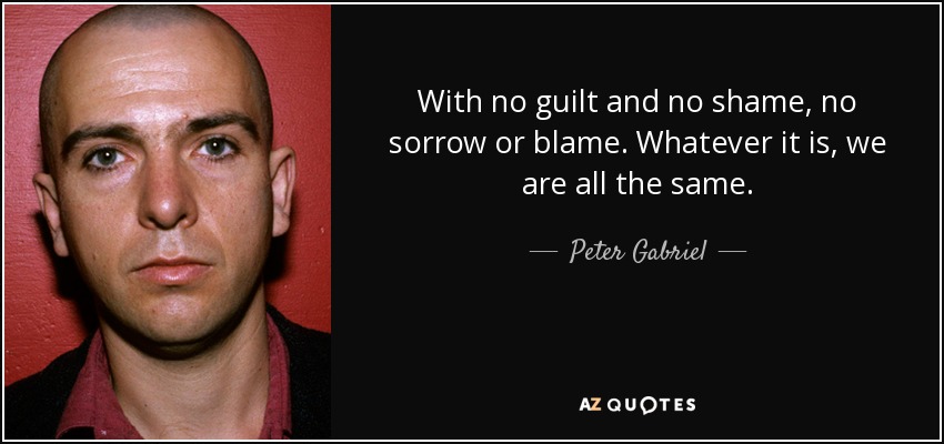 With no guilt and no shame, no sorrow or blame. Whatever it is, we are all the same. - Peter Gabriel