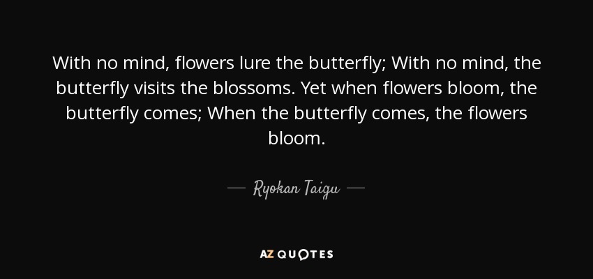 With no mind, flowers lure the butterfly; With no mind, the butterfly visits the blossoms. Yet when flowers bloom, the butterfly comes; When the butterfly comes, the flowers bloom. - Ryokan Taigu