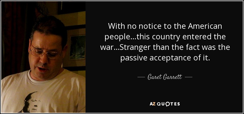 With no notice to the American people...this country entered the war...Stranger than the fact was the passive acceptance of it. - Garet Garrett