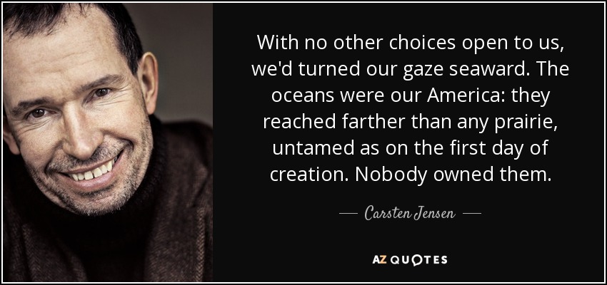 With no other choices open to us, we'd turned our gaze seaward. The oceans were our America: they reached farther than any prairie, untamed as on the first day of creation. Nobody owned them. - Carsten Jensen