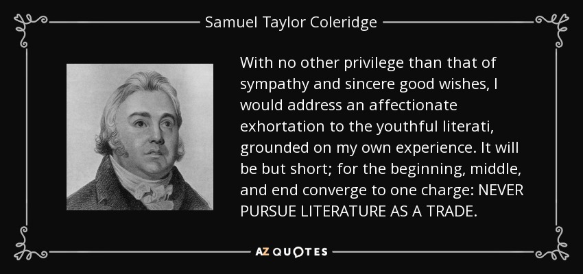 With no other privilege than that of sympathy and sincere good wishes, I would address an affectionate exhortation to the youthful literati, grounded on my own experience. It will be but short; for the beginning, middle, and end converge to one charge: NEVER PURSUE LITERATURE AS A TRADE. - Samuel Taylor Coleridge