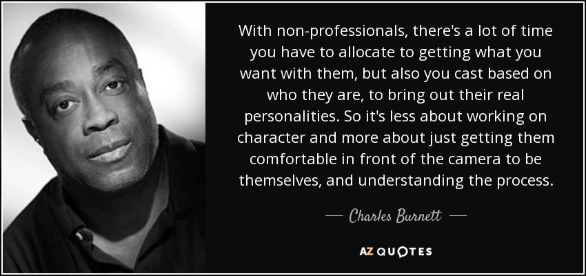 With non-professionals, there's a lot of time you have to allocate to getting what you want with them, but also you cast based on who they are, to bring out their real personalities. So it's less about working on character and more about just getting them comfortable in front of the camera to be themselves, and understanding the process. - Charles Burnett