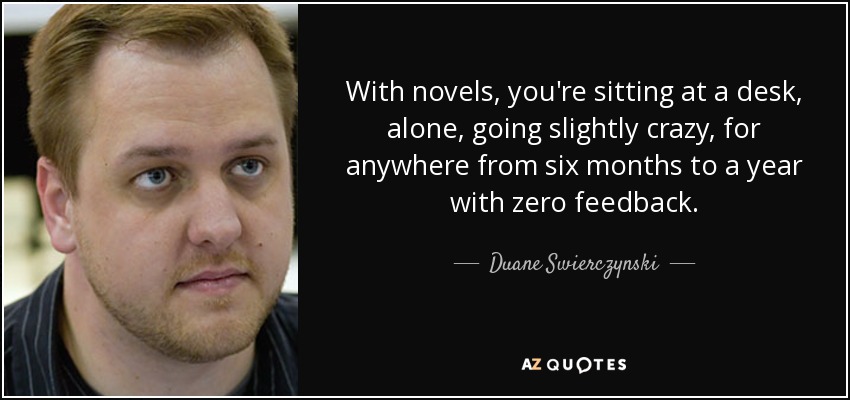 With novels, you're sitting at a desk, alone, going slightly crazy, for anywhere from six months to a year with zero feedback. - Duane Swierczynski