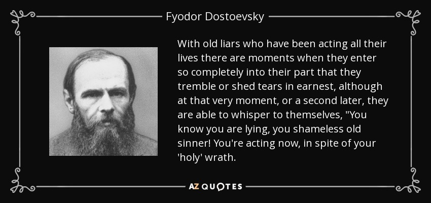 With old liars who have been acting all their lives there are moments when they enter so completely into their part that they tremble or shed tears in earnest, although at that very moment, or a second later, they are able to whisper to themselves, 