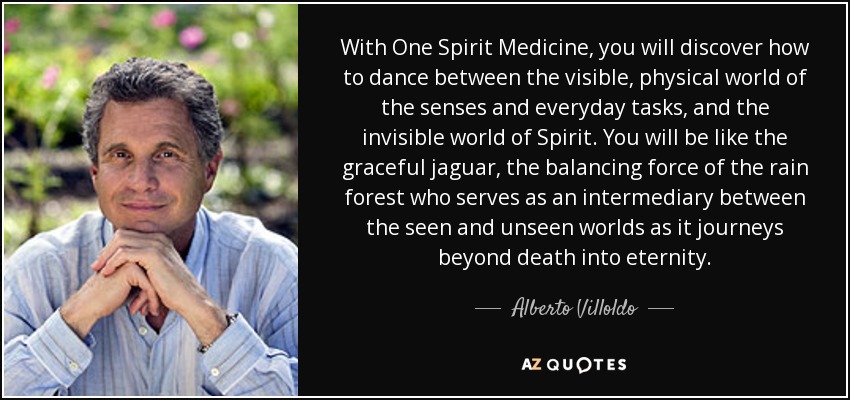 With One Spirit Medicine , you will discover how to dance between the visible, physical world of the senses and everyday tasks, and the invisible world of Spirit. You will be like the graceful jaguar, the balancing force of the rain forest who serves as an intermediary between the seen and unseen worlds as it journeys beyond death into eternity. - Alberto Villoldo