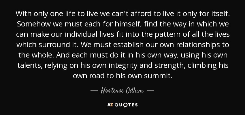 With only one life to live we can't afford to live it only for itself. Somehow we must each for himself, find the way in which we can make our individual lives fit into the pattern of all the lives which surround it. We must establish our own relationships to the whole. And each must do it in his own way, using his own talents, relying on his own integrity and strength, climbing his own road to his own summit. - Hortense Odlum