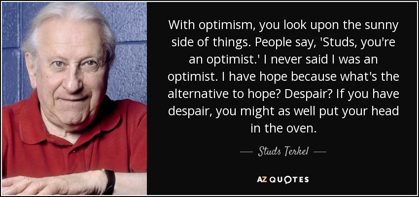 With optimism, you look upon the sunny side of things. People say, 'Studs, you're an optimist.' I never said I was an optimist. I have hope because what's the alternative to hope? Despair? If you have despair, you might as well put your head in the oven. - Studs Terkel