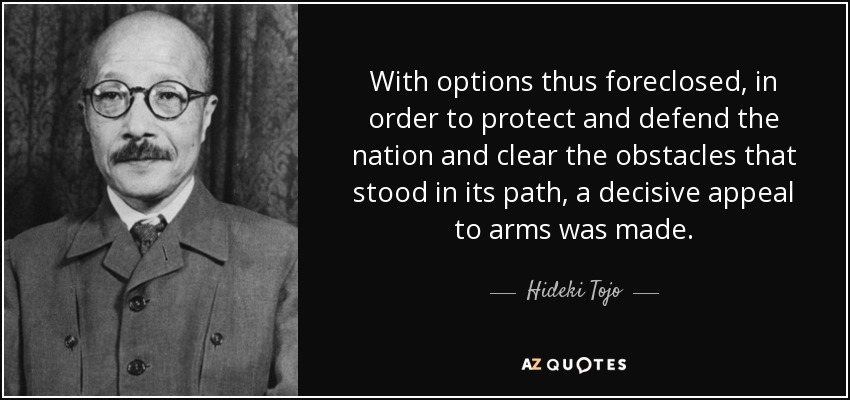 With options thus foreclosed, in order to protect and defend the nation and clear the obstacles that stood in its path, a decisive appeal to arms was made. - Hideki Tojo