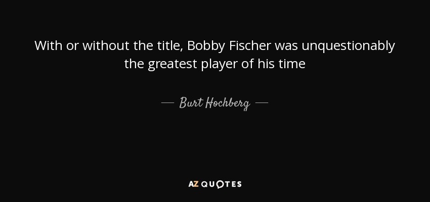 With or without the title, Bobby Fischer was unquestionably the greatest player of his time - Burt Hochberg