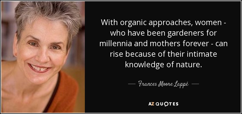 With organic approaches, women - who have been gardeners for millennia and mothers forever - can rise because of their intimate knowledge of nature. - Frances Moore Lappé