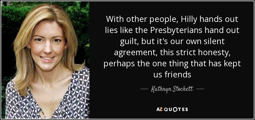 With other people, Hilly hands out lies like the Presbyterians hand out guilt, but it's our own silent agreement, this strict honesty, perhaps the one thing that has kept us friends - Kathryn Stockett