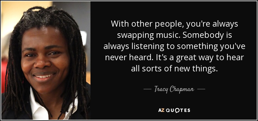 With other people, you're always swapping music. Somebody is always listening to something you've never heard. It's a great way to hear all sorts of new things. - Tracy Chapman