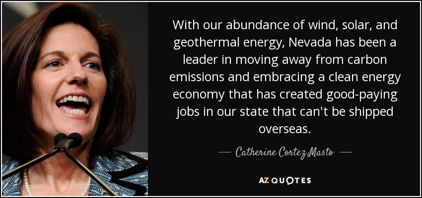 With our abundance of wind, solar, and geothermal energy, Nevada has been a leader in moving away from carbon emissions and embracing a clean energy economy that has created good-paying jobs in our state that can't be shipped overseas. - Catherine Cortez Masto