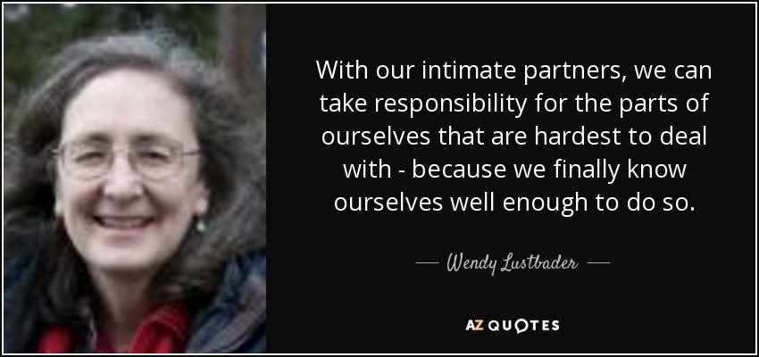 With our intimate partners, we can take responsibility for the parts of ourselves that are hardest to deal with - because we finally know ourselves well enough to do so. - Wendy Lustbader