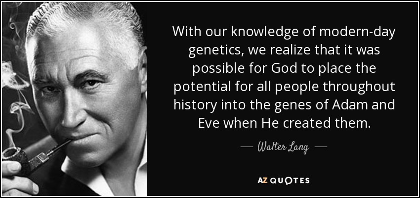 With our knowledge of modern-day genetics, we realize that it was possible for God to place the potential for all people throughout history into the genes of Adam and Eve when He created them. - Walter Lang