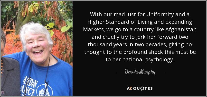 With our mad lust for Uniformity and a Higher Standard of Living and Expanding Markets, we go to a country like Afghanistan and cruelly try to jerk her forward two thousand years in two decades, giving no thought to the profound shock this must be to her national psychology. - Dervla Murphy