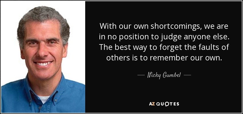 With our own shortcomings, we are in no position to judge anyone else. The best way to forget the faults of others is to remember our own. - Nicky Gumbel