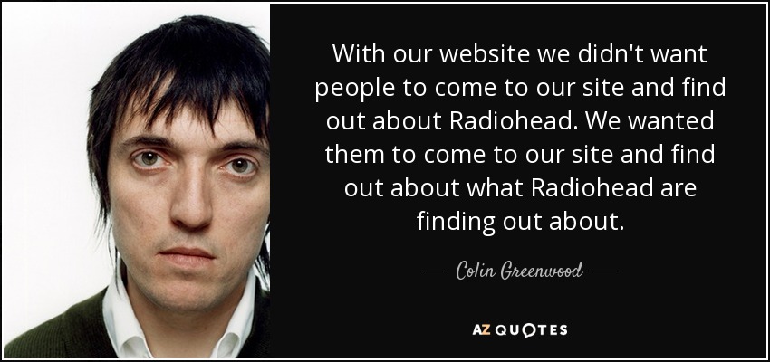 With our website we didn't want people to come to our site and find out about Radiohead. We wanted them to come to our site and find out about what Radiohead are finding out about. - Colin Greenwood