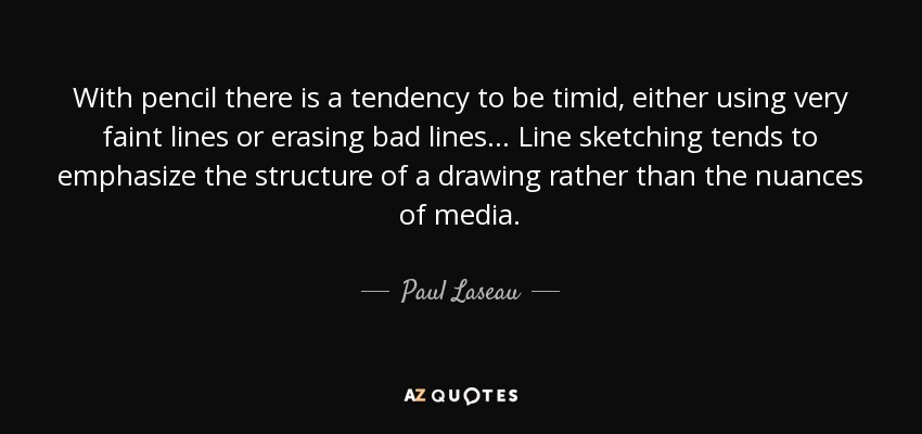 With pencil there is a tendency to be timid, either using very faint lines or erasing bad lines... Line sketching tends to emphasize the structure of a drawing rather than the nuances of media. - Paul Laseau
