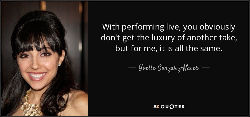 With performing live, you obviously don't get the luxury of another take, but for me, it is all the same. - Yvette Gonzalez-Nacer