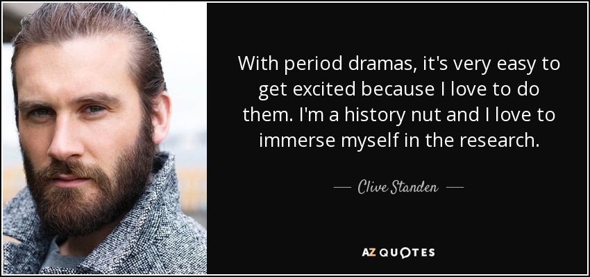 With period dramas, it's very easy to get excited because I love to do them. I'm a history nut and I love to immerse myself in the research. - Clive Standen