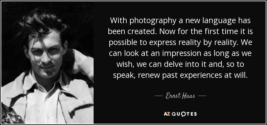 With photography a new language has been created. Now for the first time it is possible to express reality by reality. We can look at an impression as long as we wish, we can delve into it and, so to speak, renew past experiences at will. - Ernst Haas