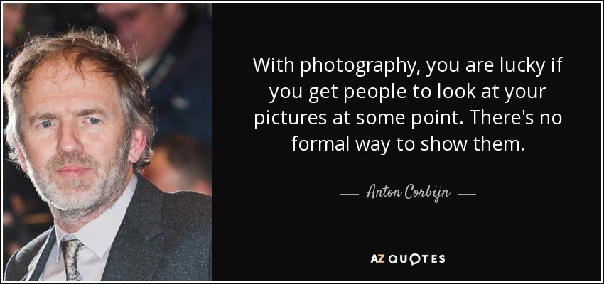 With photography, you are lucky if you get people to look at your pictures at some point. There's no formal way to show them. - Anton Corbijn