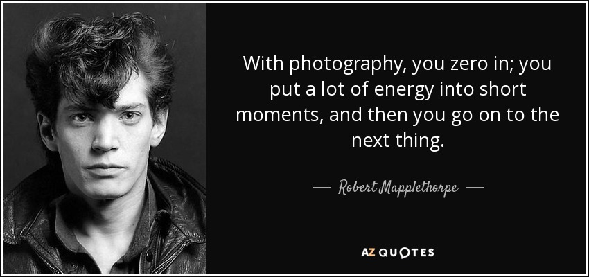 With photography, you zero in; you put a lot of energy into short moments, and then you go on to the next thing. - Robert Mapplethorpe