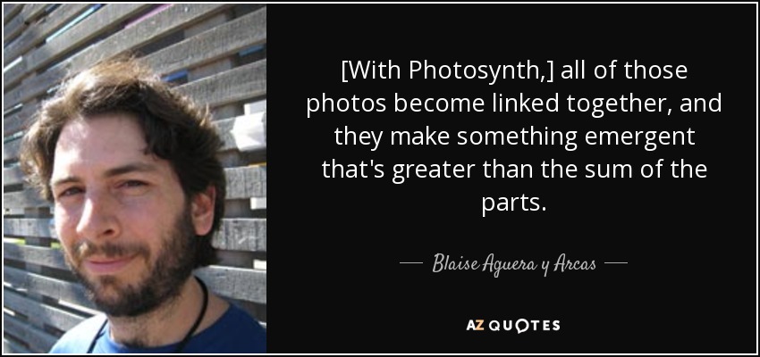 [With Photosynth,] all of those photos become linked together, and they make something emergent that's greater than the sum of the parts. - Blaise Aguera y Arcas