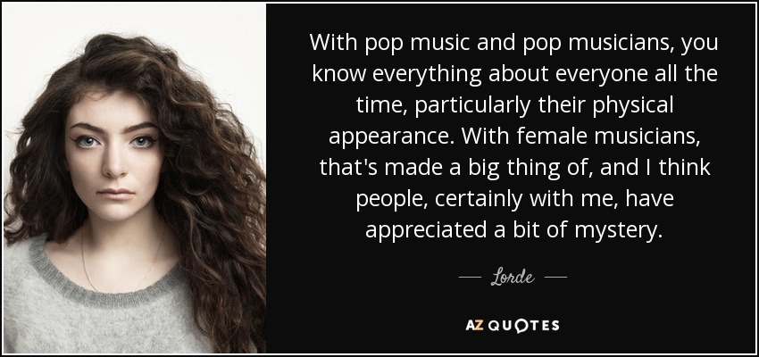 With pop music and pop musicians, you know everything about everyone all the time, particularly their physical appearance. With female musicians, that's made a big thing of, and I think people, certainly with me, have appreciated a bit of mystery. - Lorde