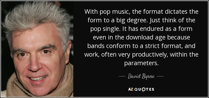 With pop music, the format dictates the form to a big degree. Just think of the pop single. It has endured as a form even in the download age because bands conform to a strict format, and work, often very productively, within the parameters. - David Byrne