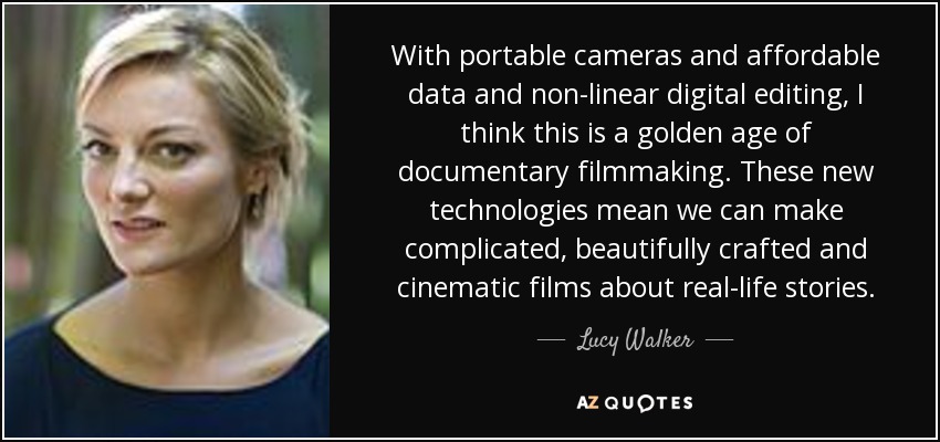 With portable cameras and affordable data and non-linear digital editing, I think this is a golden age of documentary filmmaking. These new technologies mean we can make complicated, beautifully crafted and cinematic films about real-life stories. - Lucy Walker