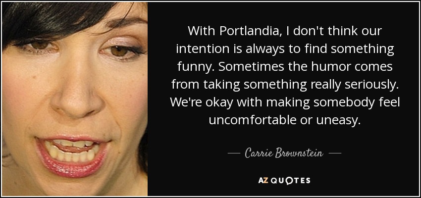 With Portlandia, I don't think our intention is always to find something funny. Sometimes the humor comes from taking something really seriously. We're okay with making somebody feel uncomfortable or uneasy. - Carrie Brownstein