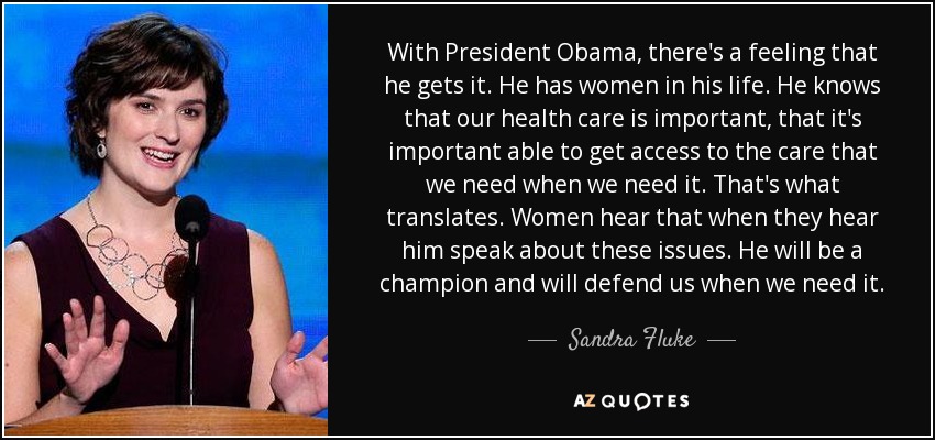 With President Obama, there's a feeling that he gets it. He has women in his life. He knows that our health care is important, that it's important able to get access to the care that we need when we need it. That's what translates. Women hear that when they hear him speak about these issues. He will be a champion and will defend us when we need it. - Sandra Fluke