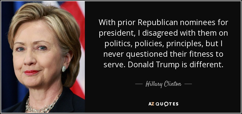 With prior Republican nominees for president, I disagreed with them on politics, policies, principles, but I never questioned their fitness to serve. Donald Trump is different. - Hillary Clinton